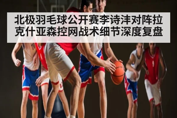 北极羽毛球公开赛李诗沣对阵拉克什亚森控网战术细节深度复盘（kaiyun）